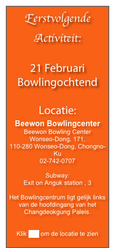 Eerstvolgende Activiteit:

21 Februari
Bowlingochtend

Locatie:
Beewon Bowlingcenter
Beewon Bowling Center
Wonseo-Dong, 171,
110-280 Wonseo-Dong, Chongno-Ku
02-742-0707

Subway:
Exit on Anguk station , 3

Het Bowlingcentrum ligt gelijk links van de hoofdingang van het Changdeokgung Paleis.


Klik hier om de locatie te zien